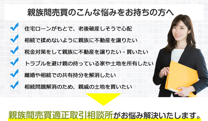 親族間売買のこんな悩みをお持ちの方へ　住宅ローンがもとで、老後破産しそうで心配／相続で揉めないように親族に不動産を譲りたい／税金対策をして親族に不動産を譲りたい・買いたい／トラブルを避け親の持っている家や土地を所有したい／離婚や相続での共有持分を解消したい／相続問題解消のため、親戚の土地を買いたい　親族間売買適正取引相談所がお悩み解決いたします。